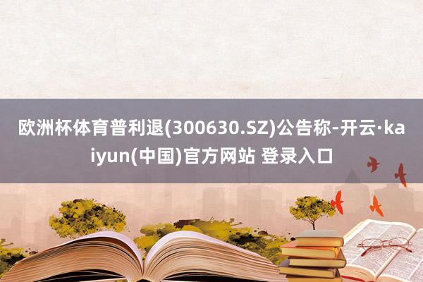 欧洲杯体育普利退(300630.SZ)公告称-开云·kaiyun(中国)官方网站 登录入口
