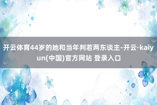 开云体育44岁的她和当年判若两东谈主-开云·kaiyun(中国)官方网站 登录入口
