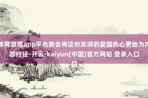 体育游戏app平台我会将这份澎湃的爱国热心更始为内容行径-开云·kaiyun(中国)官方网站 登录入口
