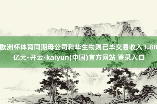 欧洲杯体育同期母公司科华生物则已毕交易收入3.88亿元-开云·kaiyun(中国)官方网站 登录入口