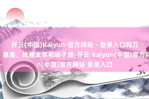 开云(中国)Kaiyun·官方网站 - 登录入口构刀兵包括底座、基座、线圈支架和端子排-开云·kaiyun(中国)官方网站 登录入口