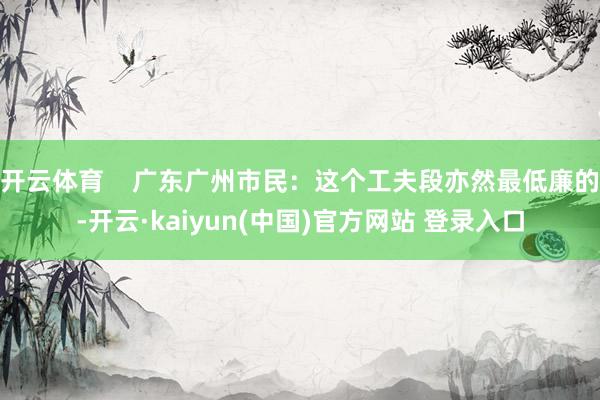 开云体育    广东广州市民：这个工夫段亦然最低廉的-开云·kaiyun(中国)官方网站 登录入口