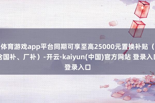 体育游戏app平台同期可享至高25000元置换补贴（含国补、厂补）-开云·kaiyun(中国)官方网站 登录入口