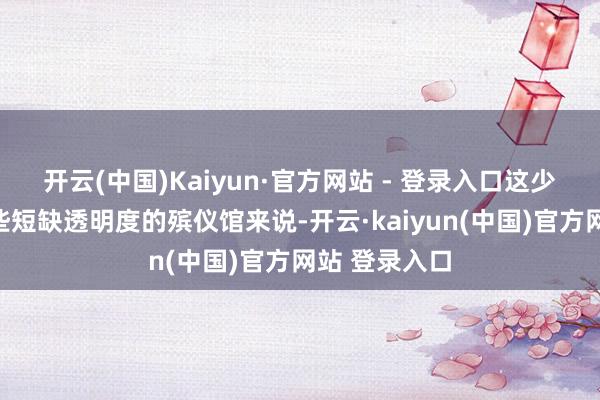 开云(中国)Kaiyun·官方网站 - 登录入口这少量相较于一些短缺透明度的殡仪馆来说-开云·kaiyun(中国)官方网站 登录入口