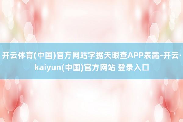 开云体育(中国)官方网站字据天眼查APP表露-开云·kaiyun(中国)官方网站 登录入口