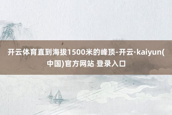 开云体育直到海拔1500米的峰顶-开云·kaiyun(中国)官方网站 登录入口