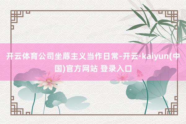 开云体育公司坐蓐主义当作日常-开云·kaiyun(中国)官方网站 登录入口