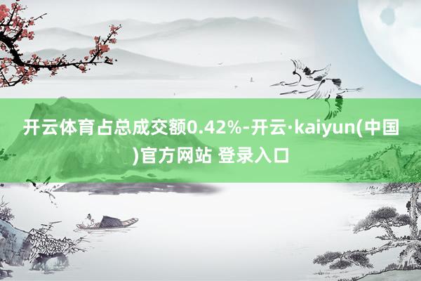 开云体育占总成交额0.42%-开云·kaiyun(中国)官方网站 登录入口