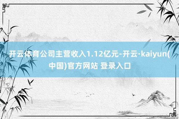 开云体育公司主营收入1.12亿元-开云·kaiyun(中国)官方网站 登录入口
