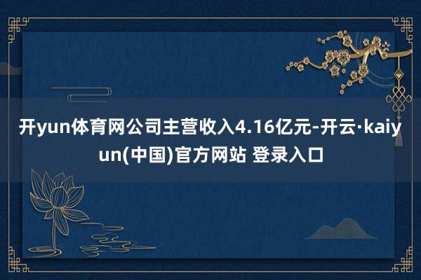 开yun体育网公司主营收入4.16亿元-开云·kaiyun(中国)官方网站 登录入口