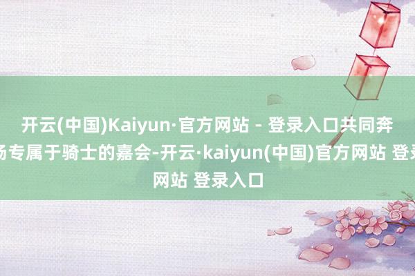 开云(中国)Kaiyun·官方网站 - 登录入口共同奔赴这场专属于骑士的嘉会-开云·kaiyun(中国)官方网站 登录入口