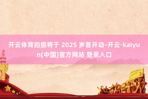 开云体育拍摄将于 2025 岁首开动-开云·kaiyun(中国)官方网站 登录入口