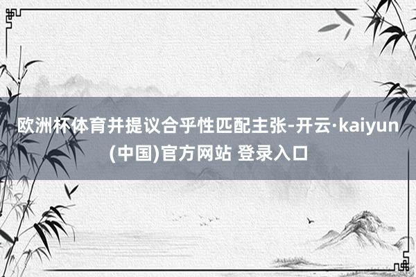 欧洲杯体育并提议合乎性匹配主张-开云·kaiyun(中国)官方网站 登录入口