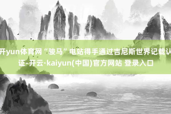 开yun体育网“骏马”电站得手通过吉尼斯世界记载认证-开云·kaiyun(中国)官方网站 登录入口