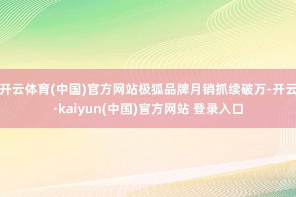 开云体育(中国)官方网站极狐品牌月销抓续破万-开云·kaiyun(中国)官方网站 登录入口