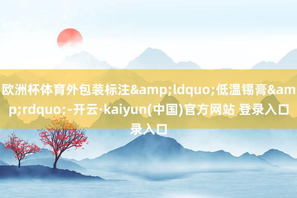 欧洲杯体育外包装标注&ldquo;低温锡膏&rdquo;-开云·kaiyun(中国)官方网站 登录入口