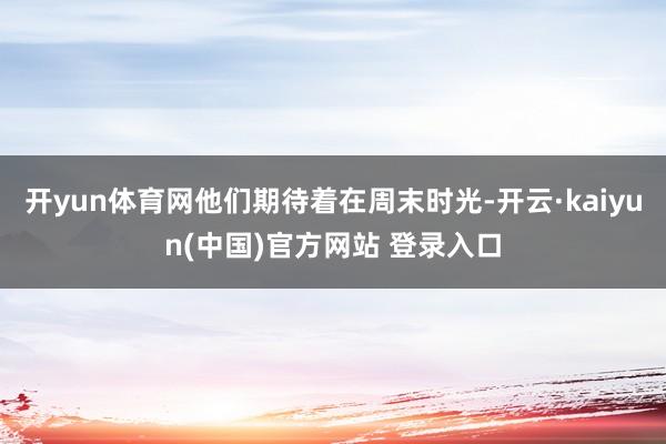 开yun体育网他们期待着在周末时光-开云·kaiyun(中国)官方网站 登录入口