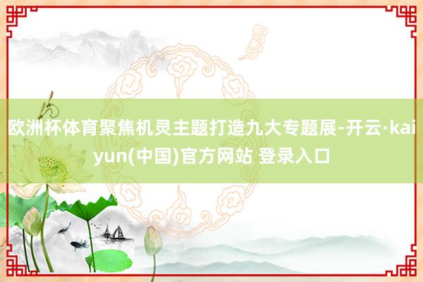 欧洲杯体育聚焦机灵主题打造九大专题展-开云·kaiyun(中国)官方网站 登录入口