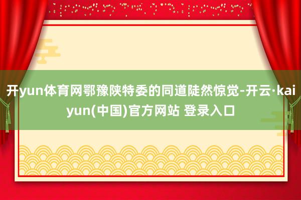 开yun体育网鄂豫陕特委的同道陡然惊觉-开云·kaiyun(中国)官方网站 登录入口