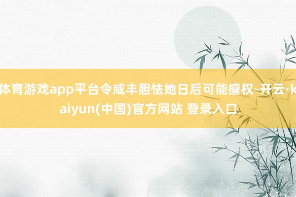 体育游戏app平台令咸丰胆怯她日后可能擅权-开云·kaiyun(中国)官方网站 登录入口