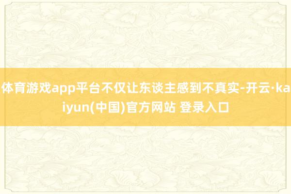体育游戏app平台不仅让东谈主感到不真实-开云·kaiyun(中国)官方网站 登录入口