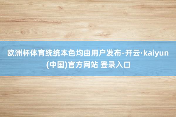 欧洲杯体育统统本色均由用户发布-开云·kaiyun(中国)官方网站 登录入口