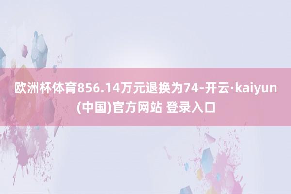 欧洲杯体育856.14万元退换为74-开云·kaiyun(中国)官方网站 登录入口