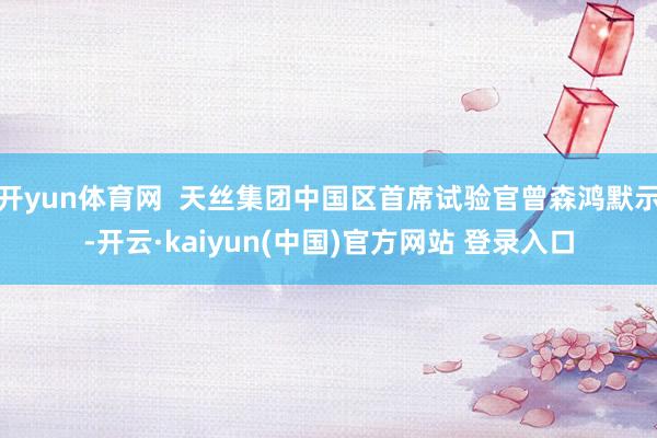 开yun体育网  天丝集团中国区首席试验官曾森鸿默示-开云·kaiyun(中国)官方网站 登录入口