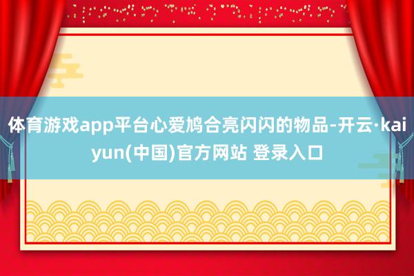 体育游戏app平台心爱鸠合亮闪闪的物品-开云·kaiyun(中国)官方网站 登录入口