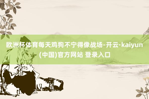 欧洲杯体育每天鸡狗不宁得像战场-开云·kaiyun(中国)官方网站 登录入口