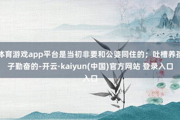 体育游戏app平台是当初非要和公婆同住的；吐槽养孩子勤奋的-开云·kaiyun(中国)官方网站 登录入口