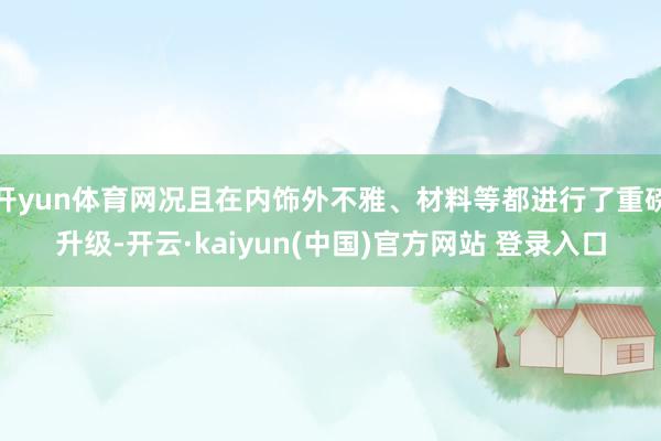 开yun体育网况且在内饰外不雅、材料等都进行了重磅升级-开云·kaiyun(中国)官方网站 登录入口