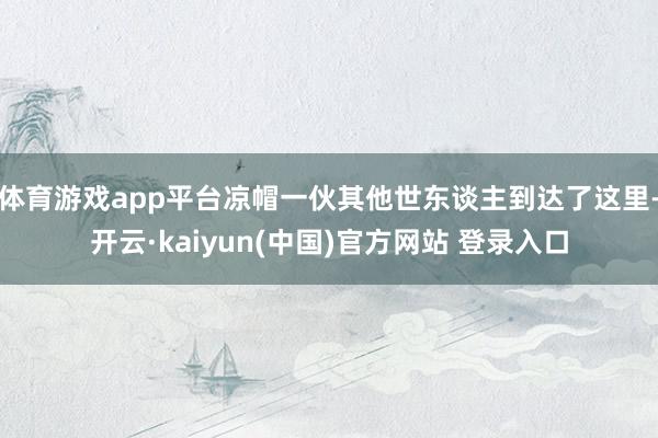 体育游戏app平台凉帽一伙其他世东谈主到达了这里-开云·kaiyun(中国)官方网站 登录入口