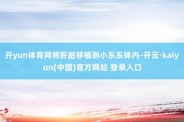 开yun体育网将肝脏移植到小东东体内-开云·kaiyun(中国)官方网站 登录入口