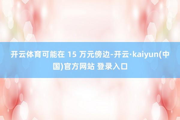 开云体育可能在 15 万元傍边-开云·kaiyun(中国)官方网站 登录入口