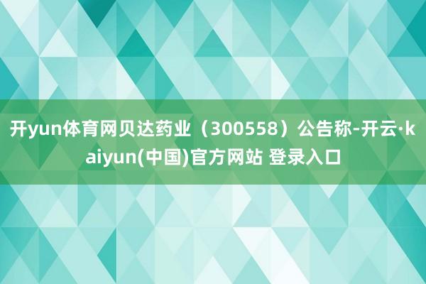 开yun体育网贝达药业（300558）公告称-开云·kaiyun(中国)官方网站 登录入口