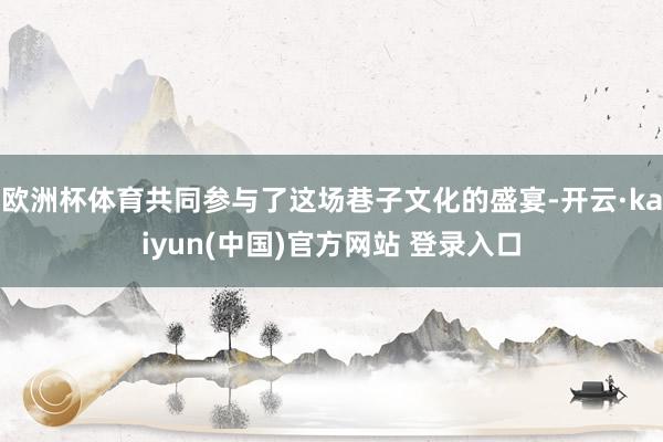 欧洲杯体育共同参与了这场巷子文化的盛宴-开云·kaiyun(中国)官方网站 登录入口
