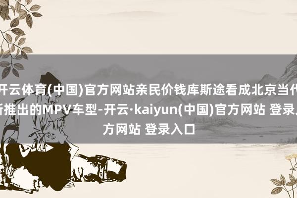 开云体育(中国)官方网站亲民价钱库斯途看成北京当代最新推出的MPV车型-开云·kaiyun(中国)官方网站 登录入口