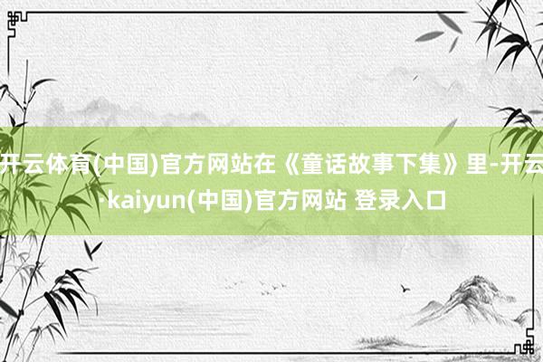 开云体育(中国)官方网站在《童话故事下集》里-开云·kaiyun(中国)官方网站 登录入口