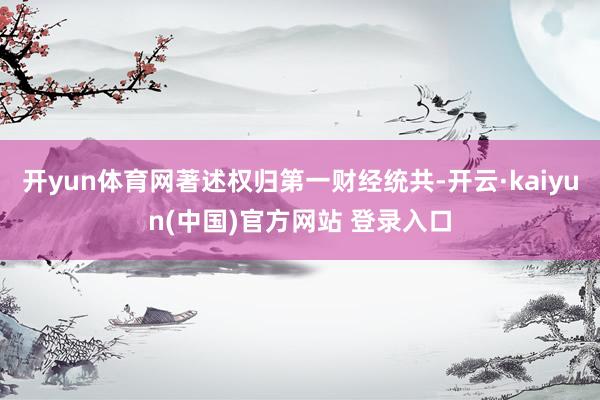 开yun体育网著述权归第一财经统共-开云·kaiyun(中国)官方网站 登录入口
