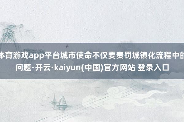 体育游戏app平台城市使命不仅要责罚城镇化流程中的问题-开云·kaiyun(中国)官方网站 登录入口