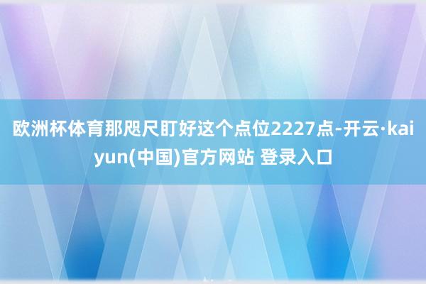 欧洲杯体育那咫尺盯好这个点位2227点-开云·kaiyun(中国)官方网站 登录入口
