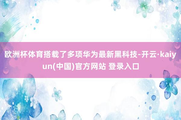 欧洲杯体育搭载了多项华为最新黑科技-开云·kaiyun(中国)官方网站 登录入口