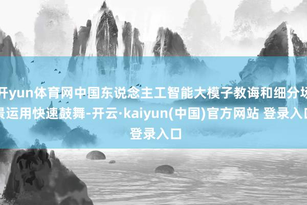 开yun体育网中国东说念主工智能大模子教诲和细分场景运用快速鼓舞-开云·kaiyun(中国)官方网站 登录入口