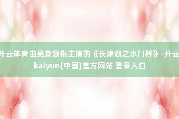 开云体育由吴京领衔主演的《长津湖之水门桥》-开云·kaiyun(中国)官方网站 登录入口