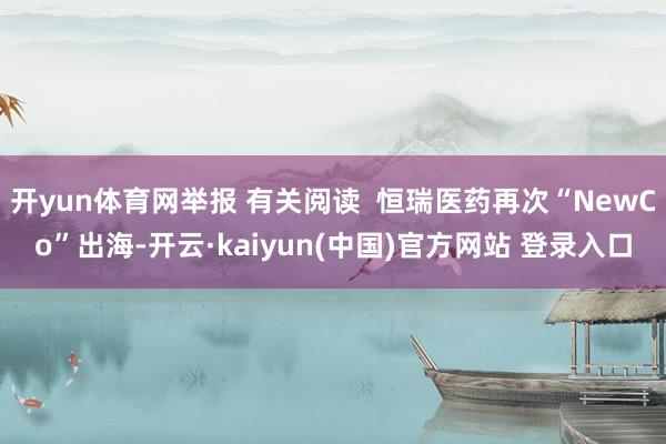 开yun体育网举报 有关阅读  恒瑞医药再次“NewCo”出海-开云·kaiyun(中国)官方网站 登录入口