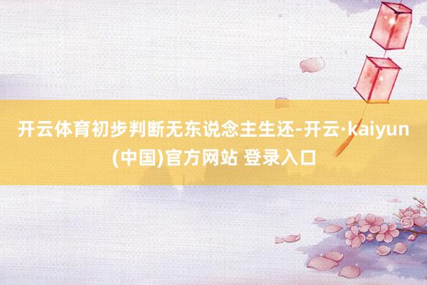 开云体育初步判断无东说念主生还-开云·kaiyun(中国)官方网站 登录入口