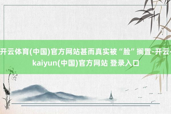 开云体育(中国)官方网站甚而真实被“脸”搁置-开云·kaiyun(中国)官方网站 登录入口