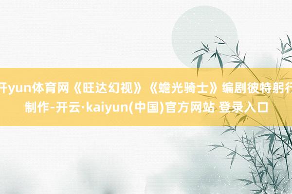 开yun体育网《旺达幻视》《蟾光骑士》编剧彼特躬行制作-开云·kaiyun(中国)官方网站 登录入口