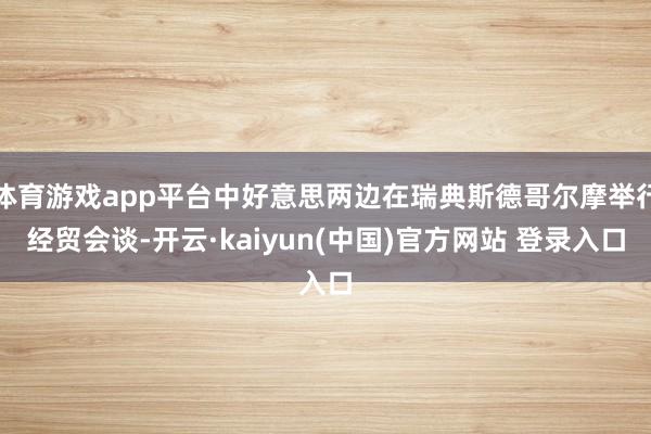 体育游戏app平台中好意思两边在瑞典斯德哥尔摩举行经贸会谈-开云·kaiyun(中国)官方网站 登录入口